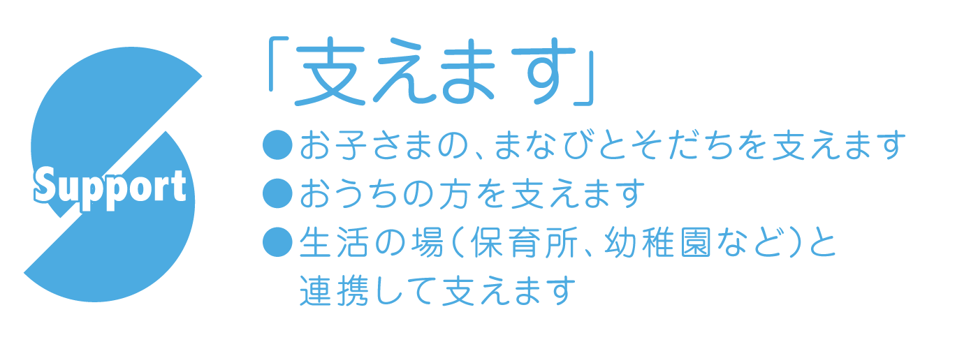 Support「支えます」 ●お子さまの、まなびとそだちを支えます。●おうちの方を支えます。●生活の場(保育所、幼稚園など)と連係して支えます。