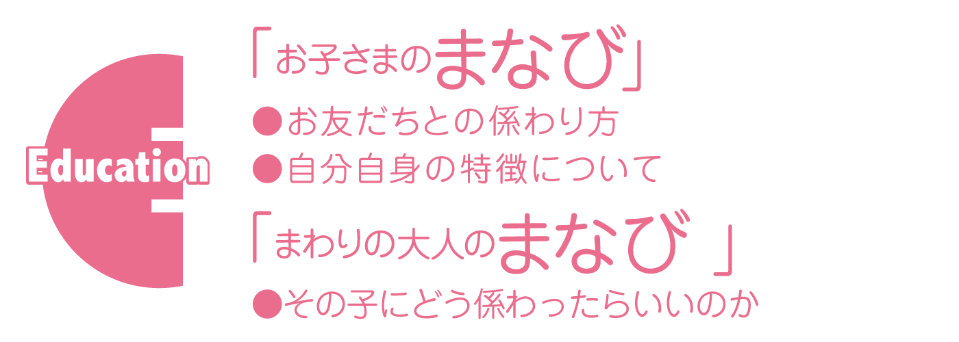 Education「お子さまのまなび」 ●お友だちとの係わり方●自分自身の特徴について 「まわりの大人のまなび」 ●その子にどう係わったらいいのか