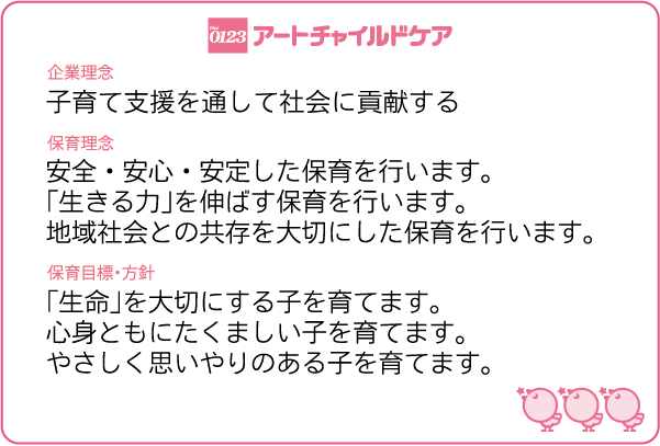 アートチャイルドケア 企業理念:子育て支援を通して社会に貢献する。 保育理念:安全・安心・安定した保育を行います。「生きる力」を伸ばす保育を行います。地域社会との共存を大切にした保育を行います。 保育方針:「生命」を大切にする子を育てます。心身ともにたくましい子を育てます。やさしく思いやりのある子を育てます。