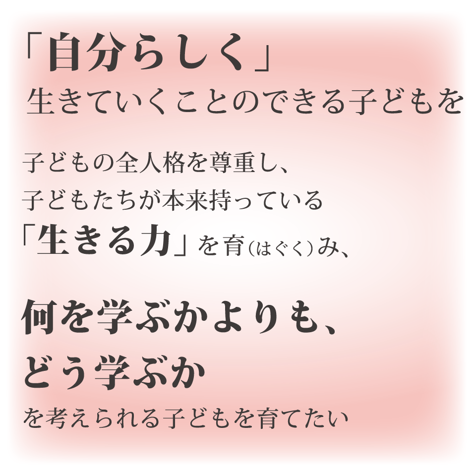 「自分らしく」生きていくことのできる子どもを 子どもの全人格を尊重し、子どもたちが本来持っている「生きる力」を育（はぐく）み、何を学ぶかよりも、どう学ぶか　を考えられる子どもを育てたい