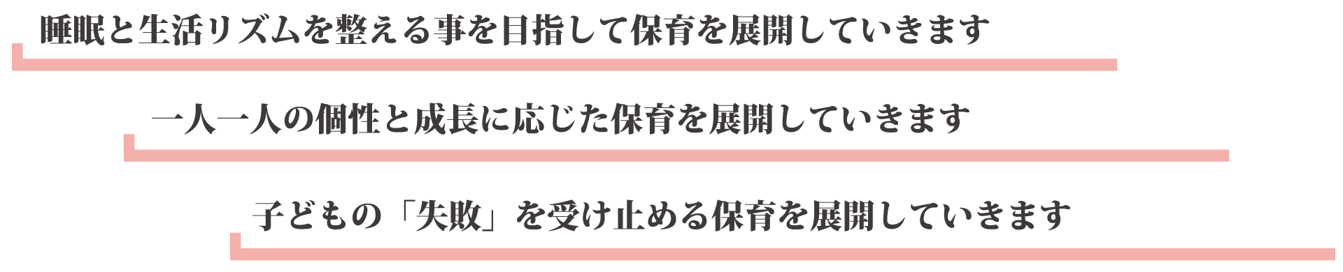 睡眠と生活リズムを整える事を目指して保育を展開していきます 一人一人の個性と成長に応じた保育を展開していきます 子どもの「失敗」を受け止める保育を展開していきます