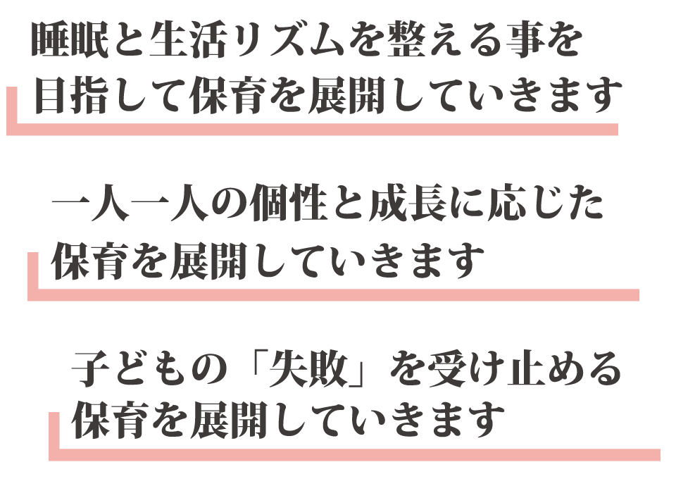 睡眠と生活リズムを整える事を目指して保育を展開していきます 一人一人の個性と成長に応じた保育を展開していきます 子どもの「失敗」を受け止める保育を展開していきます