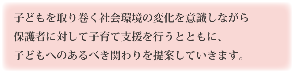 子どもを取り巻く社会環境の変化を意識しながら保護者に対して子育て支援を行うとともに、子どもへのあるべき関わりを提案していきます。