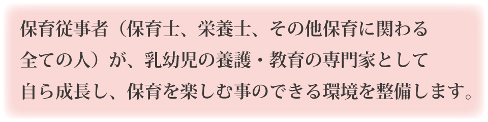 保育従事者（保育士、栄養士、その他保育に関わる全ての人）が、乳幼児の養護・教育の専門家として自ら成長し、保育を楽しむ事のできる環境を整備します。