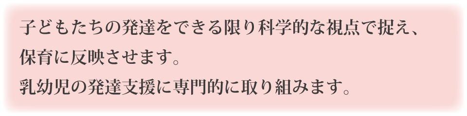 子どもたちの発達をできる限り科学的な視点で捉え、保育に反映させます。乳幼児の発達支援に専門的に取り組みます。